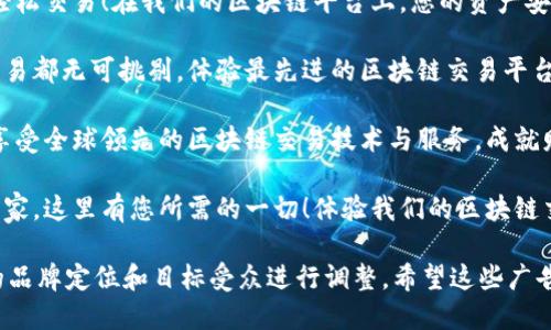 当然！以下是几个适合区块链交易平台的广告词示例：

1. **“安全、快速、透明，加入我们的区块链交易平台，开启您的数字资产之旅！”**
  
2. **“把握未来，轻松交易！在我们的区块链平台上，您的资产安全无忧。”**
  
3. **“让每一笔交易都无可挑剔，体验最先进的区块链交易平台！”**

4. **“立即注册，享受全球领先的区块链交易技术与服务，成就财富未来！”**

5. **“从新手到专家，这里有您所需的一切！体验我们的区块链交易平台！”**

你可以根据具体的品牌定位和目标受众进行调整。希望这些广告词能够帮助到你！