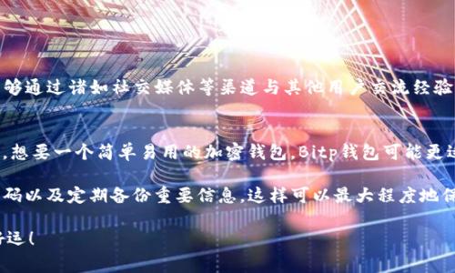 在选择加密货币钱包时，许多用户经常面临选择困难，其中“Bitp”和“TP钱包”都是备受关注的选项。那么，它们各自有哪些优势和劣势呢？本文将通过对这两种钱包的全面分析，帮助你做出更合理的决定。

一、Bitp钱包概述
Bitp钱包是一款相对新兴的加密钱包，主打用户友好的界面和安全性。它支持多种流行的加密货币，并提供一系列功能，如交易、存储和管理加密资产。

二、TP钱包概述
TP钱包则是一款经过市场验证的加密货币钱包，已有较长的历史。它不仅支持多种加密货币，还具备强大的去中心化金融（DeFi）功能，吸引了众多用户的目光。

三、安全性比较
选择加密钱包时，安全性无疑是最重要的考量之一。Bitp钱包采用了行业标准的安全协议，确保用户的私钥和资产得到有效保护。同时，它还支持双重身份验证功能，提高了安全性。

TP钱包同样注重安全性。它使用了高级加密技术来保护用户的资产。此外，TP钱包还提供了种子短语等安全功能，用户可以通过备份恢复私钥。

四、用户界面与易用性
在用户体验方面，Bitp钱包以其简单直观的界面受到用户的喜爱。即使是新手用户也能够快速上手，方便进行交易和管理资产。

相比之下，TP钱包的界面虽然功能丰富，但对于某些初学者而言可能显得略微复杂。然而，其功能的全面性吸引了大量经验丰富的用户。

五、功能对比
Bitp钱包提供的基本功能包括转账、存储、以及实时价格更新。在功能上相对基础，但也足够满足普通用户的需求。

TP钱包则拥有更多的扩展功能，包括DeFi服务、NFT交易等，使其成为更为全面的选择。对于那些希望深入了解加密世界的用户，TP钱包可能是更好的选择。

六、支持币种
在支持的加密货币种类上，Bitp钱包涵盖了主流币种，如比特币、以太坊等。对于普通投资者来说，这些币种已经足够。

TP钱包则支持更多种类的加密货币，特别是一些新兴的代币，适合那些喜欢探索新投资机会的用户。

七、费用结构
在费用上，Bitp钱包提供相对透明的费用结构，大部分交易费用都是固定的，用户在交易时可以清晰了解成本。

而TP钱包的费用结构则根据不同的交易种类有所不同，用户在使用时需要查看具体的费用信息。

八、社区与支持
Bitp钱包的社区相对较小，但开发团队活跃，用户反馈能够迅速得到回应。

TP钱包作为老牌钱包，拥有庞大的用户社区，用户不仅可以在官方论坛找到帮助，还能够通过诸如社交媒体等渠道与其他用户交流经验。

九、总结与推荐
综上所述，Bitp和TP钱包各有优劣，选择哪一款主要取决于用户的需求。如果你是新手，想要一个简单易用的加密钱包，Bitp钱包可能更适合你。而如果你是经验丰富的用户，想要探索更多功能，TP钱包将是一个不错的选择。

无论你选择哪个钱包，确保在使用时遵循最佳安全实践，例如保持软件更新、使用强密码以及定期备份重要信息。这样可以最大程度地保护你的资产。

希望这篇文章能够帮助你在Bitp和TP钱包之间做出更好的选择，投资的道路上祝你好运！