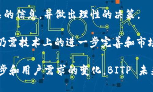 BITP（Bitcoin Private）是一个基于区块链技术的加密货币，它结合了比特币和Zclassic的特点，旨在提供更高的隐私保护。Bitcoin Private 的主要目标是利用 zk-SNARKS（零知识证明）技术，提供交易的隐私性和安全性，这使得用户能够在不透露交易金额或交易对手的情况下完成交易。

### BITP的特点

1. 隐私保护
BITP 最突出的特点是其隐私保护机制。通过使用 zk-SNARKS 技术，所有交易的信息都可以被加密，这意味着即使是区块链上的数据，也不会泄露用户的身份或交易详情。这种隐私特性吸引了很多希望保护自己财务信息的用户。

2. 兼容性和互操作性
BITP 基于比特币的代码基础，因此具备较高的兼容性。这意味着，许多比特币钱包和相关工具可以轻松进行BITP的交易和存储。此外，用户还可以通过不同的交易平台与其他加密货币进行交换，从而增加了其流动性。

3. 社区支持
BITP 拥有一个活跃的社区支持，这是加密货币成功的重要因素之一。开发者和用户之间紧密合作，推动项目的进展和技术创新。社区还提供了广泛的教育资源，使新手能够更好地理解加密货币和区块链技术。

4. 挖矿机制
与许多其他加密货币相似，BITP 采用了挖矿机制。用户可以通过提供计算能力来支持网络的安全性，并获得奖励。此外，该币种的初始分发是通过硬分叉进行的，这与比特币和其他许多加密货币的分发方式有所不同。

### BITP的应用场景

1. 在线购物
随着越来越多的商家开始接受加密货币作为支付方式，BITP在在线购物中的应用日益增长。消费者可以使用BITP进行安全、匿名的购物，而商家则能够吸引新的客户群体。

2. 投资工具
由于其隐私和安全特性，许多投资者将 BITP 视为长线投资的一个选择。尽管价格波动较大，但它的独特卖点吸引了大量的持有者。此时，投资者对市场的了解和技术分析能力显得尤为重要。

3. 跨境转账
BITP 的快速交易确认时间使其成为跨境转账的一个有效工具。相比传统银行转账，使用加密货币能够显著降低手续费和转账时间，让用户享受更为便捷的金融服务。

### 结论

总的来说
BITP 作为一种结合了比特币和 Zclassic 的加密货币，凭借其隐私保护、社区支持和快速交易等优点，吸引了越来越多的用户。在全球加密货币市场中，它为用户提供了更多的选择和机会。

然而，正如其他加密货币一样，BITP 也面临着挑战，包括市场波动、法规风险等。因此，投资者在进行投资前，应当仔细研究与其相关的信息，并做出理性的决策。

随着加密货币市场的不断发展，BITP的未来依然充满变数。虽然当前其应用场景和用户基础正在扩大，但要实现更广泛的接受度，仍需技术上的进一步完善和市场推广。未来，加密货币的广泛应用不仅依赖于技术的成熟，还与社会的接受程度密切相关。

总而言之，BITP 为追求金融隐私的用户提供了一个有望的选择，并在不断发展的加密货币领域扎稳了自己的位置。随着技术的进步和用户需求的变化，BITP 未来的发展将极具潜力。