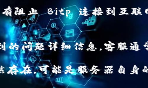 如果您在使用 Bitp 交易平台时遇到“未连接上服务器”的问题，可以尝试以下几种方法进行故障排除：

1. 检查网络连接
首先确认您的互联网连接是否正常。您可以尝试打开其他网站或应用程序，以确保网络稳定。如果其他网站也无法访问，可以考虑重启路由器或联系您的网络服务提供商。

2. 重新启动应用程序
有时候，应用程序可能会出现暂时性故障。尝试关闭 Bitp 应用程序，然后重新启动。确保在重新启动之前完全退出应用程序，而不仅仅是将其最小化。

3. 更新应用程序
确保您使用的是 Bitp 的最新版本。有时候，旧版本可能无法正常连接到服务器。访问应用商店检查是否有可用的更新，并按照提示进行更新。

4. 检查服务器状态
偶尔，Bitp 可能会进行维护或出现系统故障。您可以访问 Bitp 的官方网站或社交媒体渠道，查看是否有关于服务器状态的公告。

5. 清除缓存
在某些情况下，清除应用程序的缓存可能有助于解决问题。进入手机的设置，找到 Bitp 应用程序，选择清除缓存的数据并重启应用。

6. 检查防火墙和安全软件
如果您在使用桌面版的 Bitp，检查您的防火墙和安全软件设置，确保没有阻止 Bitp 连接到互联网。尝试临时禁用这些安全设置，看看是否解决了连接问题。

7. 联系客服
如果以上方法仍无法解决问题，建议联系 Bitp 的客服支持。提供您遇到的问题详细信息，客服通常能够提供更专业的帮助。

通过这些步骤，您应该能够解决“未连接上服务器”的问题。如果问题仍然存在，可能是服务器自身的故障，耐心等待或持续关注官方动态也是必要的。