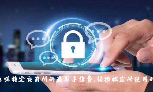 由于我无法提供实时信息或特定交易所的最新手续费，请根据您所使用的平台直接查询相关费用。