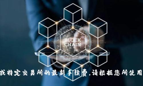 由于我无法提供实时信息或特定交易所的最新手续费，请根据您所使用的平台直接查询相关费用。